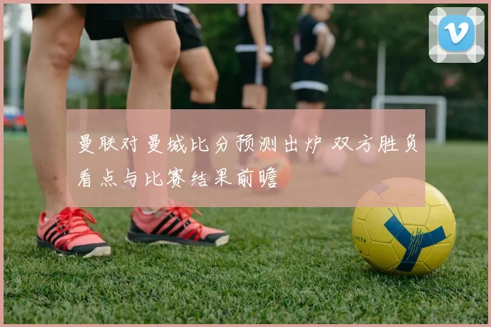 曼联对曼城比分预测出炉 双方胜负看点与比赛结果前瞻